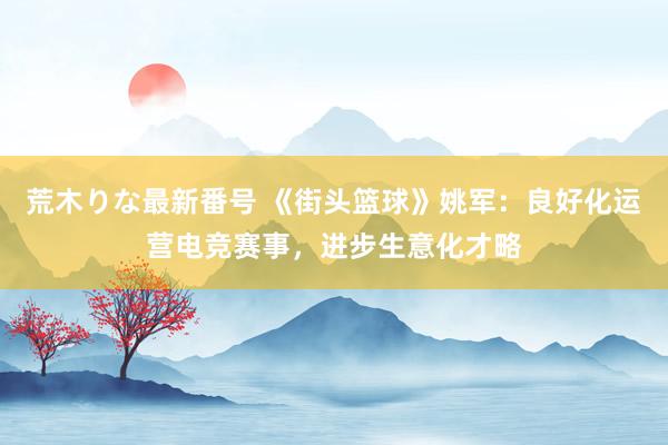 荒木りな最新番号 《街头篮球》姚军：良好化运营电竞赛事，进步生意化才略