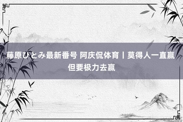 藤原ひとみ最新番号 阿庆侃体育丨莫得人一直赢 但要极力去赢