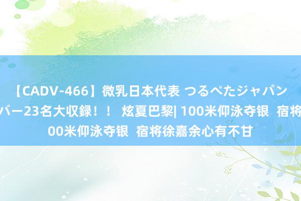 【CADV-466】微乳日本代表 つるぺたジャパン 8時間 最終メンバー23名大収録！！ 炫夏巴黎| 100米仰泳夺银  宿将徐嘉余心有不甘