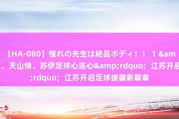 【HA-080】憧れの先生は絶品ボディ！！ 1 &ldquo;长江水、天山情、苏伊足球心连心&rdquo;  江苏开启足球援疆新篇章