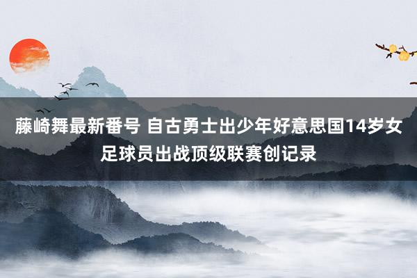 藤崎舞最新番号 自古勇士出少年好意思国14岁女足球员出战顶级联赛创记录