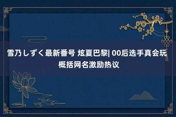 雪乃しずく最新番号 炫夏巴黎| 00后选手真会玩  概括网名激励热议