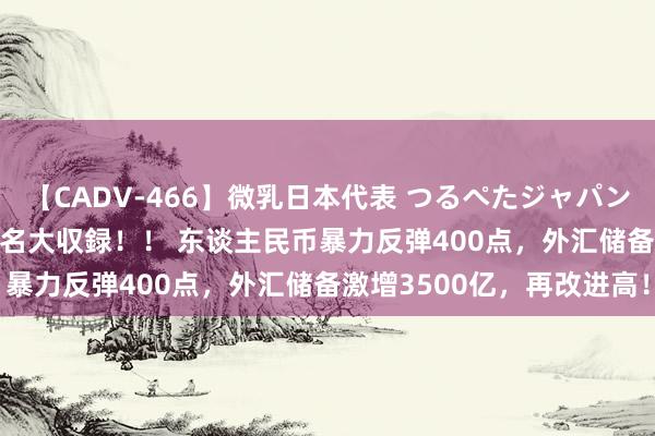 【CADV-466】微乳日本代表 つるぺたジャパン 8時間 最終メンバー23名大収録！！ 东谈主民币暴力反弹400点，外汇储备激增3500亿，再改进高！