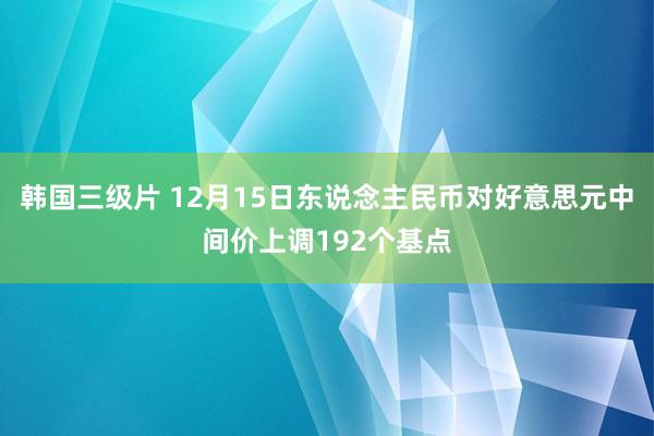 韩国三级片 12月15日东说念主民币对好意思元中间价上调192个基点