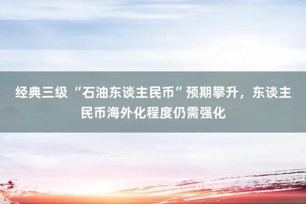 经典三级 “石油东谈主民币”预期攀升，东谈主民币海外化程度仍需强化