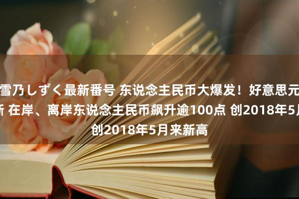 雪乃しずく最新番号 东说念主民币大爆发！好意思元跌跌不断 在岸、离岸东说念主民币飙升逾100点 创2018年5月来新高