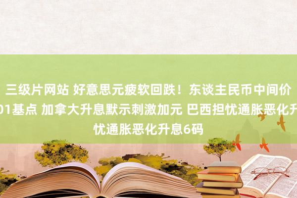 三级片网站 好意思元疲软回跌！东谈主民币中间价下调101基点 加拿大升息默示刺激加元 巴西担忧通胀恶化升息6码