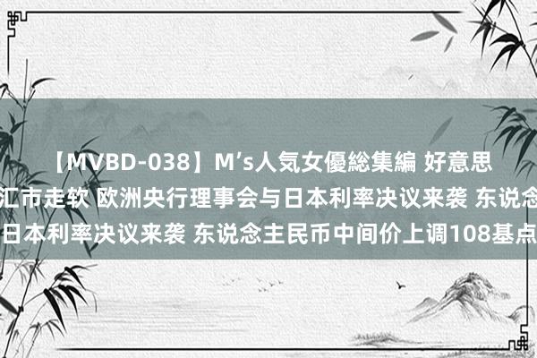 【MVBD-038】M’s人気女優総集編 好意思元续弱！好意思股坚挺促汇市走软 欧洲央行理事会与日本利率决议来袭 东说念主民币中间价上调108基点