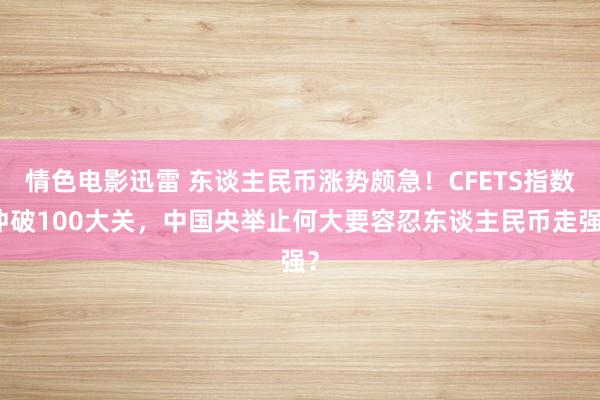 情色电影迅雷 东谈主民币涨势颇急！CFETS指数冲破100大关，中国央举止何大要容忍东谈主民币走强？