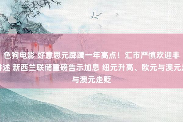 色狗电影 好意思元踯躅一年高点！汇市严慎欢迎非农讲述 新西兰联储重磅告示加息 纽元升高、欧元与澳元走贬