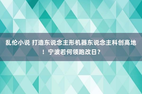 乱伦小说 打造东说念主形机器东说念主科创高地！宁波若何领跑改日？