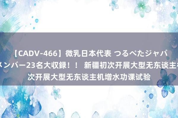 【CADV-466】微乳日本代表 つるぺたジャパン 8時間 最終メンバー23名大収録！！ 新疆初次开展大型无东谈主机增水功课试验