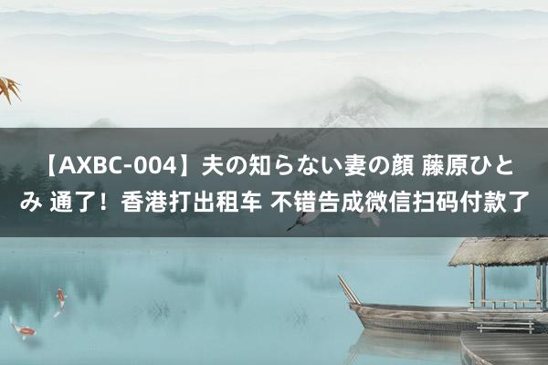 【AXBC-004】夫の知らない妻の顔 藤原ひとみ 通了！香港打出租车 不错告成微信扫码付款了