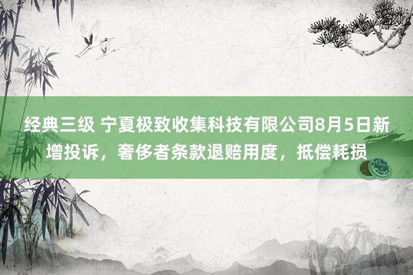 经典三级 宁夏极致收集科技有限公司8月5日新增投诉，奢侈者条款退赔用度，抵偿耗损