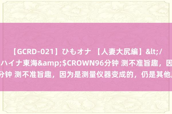 【GCRD-021】ひもオナ 【人妻大尻編】</a>2008-06-21ラハイナ東海&$CROWN96分钟 测不准旨趣，因为是测量仪器变成的，仍是其他原因变成的？