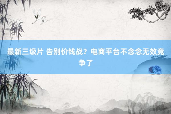 最新三级片 告别价钱战？电商平台不念念无效竞争了