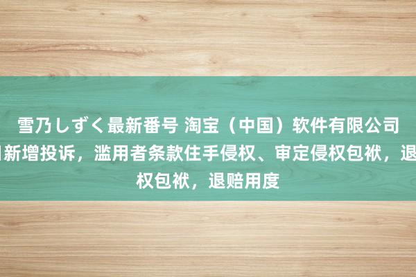 雪乃しずく最新番号 淘宝（中国）软件有限公司8月5日新增投诉，滥用者条款住手侵权、审定侵权包袱，退赔用度