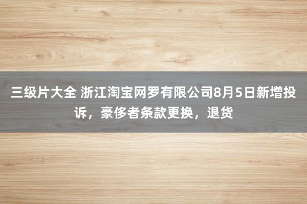 三级片大全 浙江淘宝网罗有限公司8月5日新增投诉，豪侈者条款更换，退货