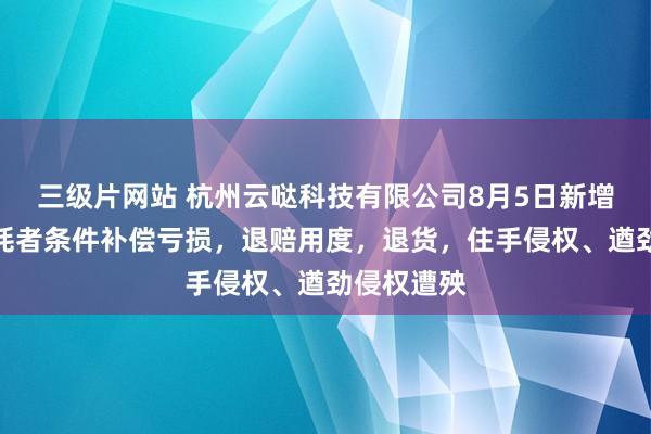 三级片网站 杭州云哒科技有限公司8月5日新增投诉，消耗者条件补偿亏损，退赔用度，退货，住手侵权、遒劲侵权遭殃