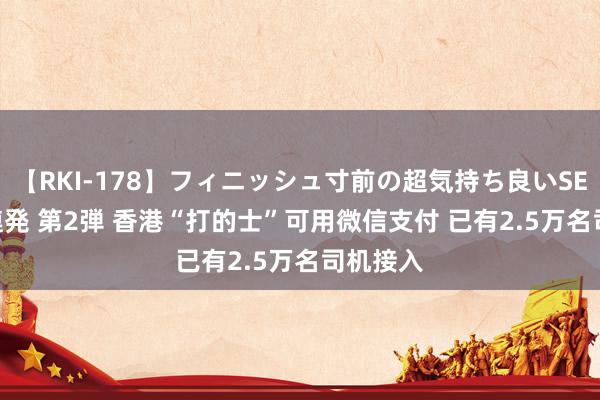 【RKI-178】フィニッシュ寸前の超気持ち良いSEX 307連発 第2弾 香港“打的士”可用微信支付 已有2.5万名司机接入