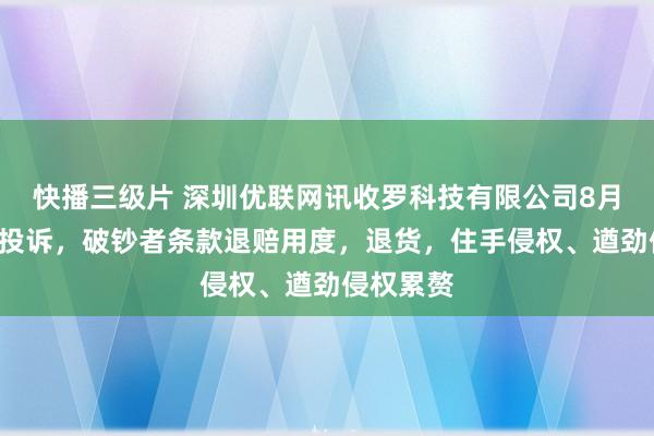 快播三级片 深圳优联网讯收罗科技有限公司8月5日新增投诉，破钞者条款退赔用度，退货，住手侵权、遒劲侵权累赘