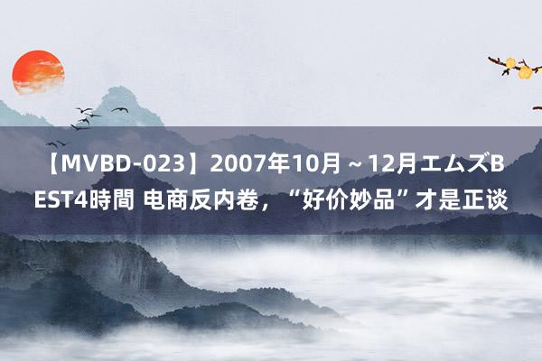 【MVBD-023】2007年10月～12月エムズBEST4時間 电商反内卷，“好价妙品”才是正谈