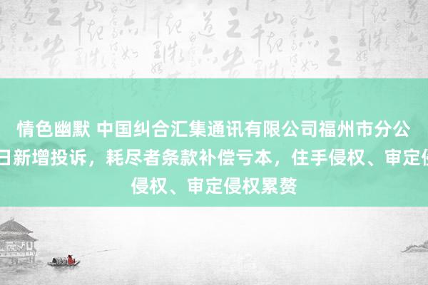 情色幽默 中国纠合汇集通讯有限公司福州市分公司8月5日新增投诉，耗尽者条款补偿亏本，住手侵权、审定侵权累赘