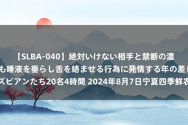 【SLBA-040】絶対いけない相手と禁断の濃厚ベロキス 戸惑いつつも唾液を垂らし舌を絡ませる行為に発情する年の差レズビアンたち20名4時間 2024年8月7日宁夏四季鲜农居品空洞批发市集价钱行情