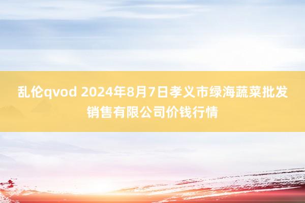 乱伦qvod 2024年8月7日孝义市绿海蔬菜批发销售有限公司价钱行情