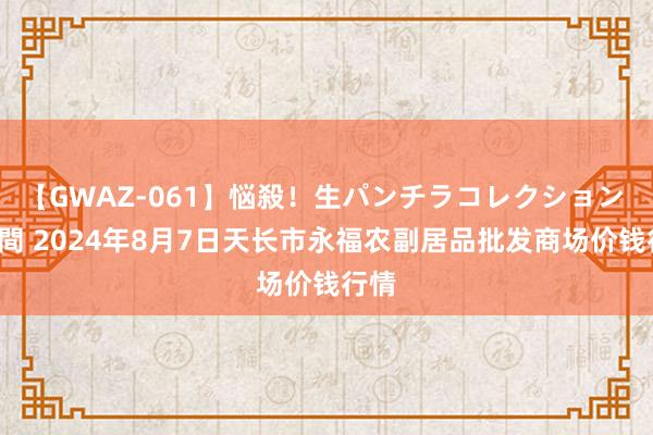 【GWAZ-061】悩殺！生パンチラコレクション 4時間 2024年8月7日天长市永福农副居品批发商场价钱行情