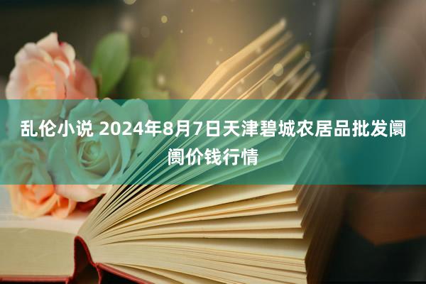 乱伦小说 2024年8月7日天津碧城农居品批发阛阓价钱行情