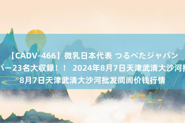 【CADV-466】微乳日本代表 つるぺたジャパン 8時間 最終メンバー23名大収録！！ 2024年8月7日天津武清大沙河批发阛阓价钱行情