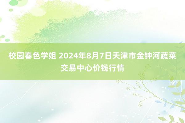 校园春色学姐 2024年8月7日天津市金钟河蔬菜交易中心价钱行情