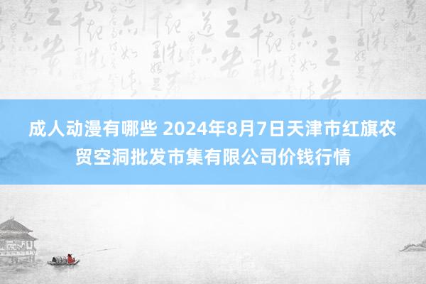 成人动漫有哪些 2024年8月7日天津市红旗农贸空洞批发市集有限公司价钱行情