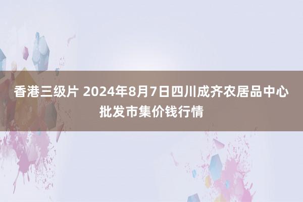 香港三级片 2024年8月7日四川成齐农居品中心批发市集价钱行情