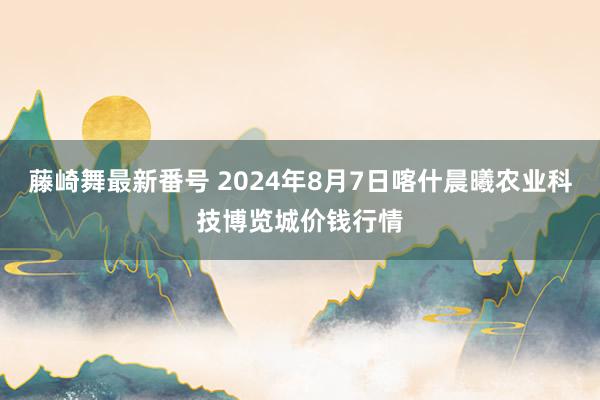 藤崎舞最新番号 2024年8月7日喀什晨曦农业科技博览城价钱行情