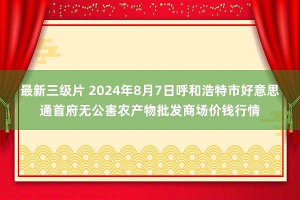 最新三级片 2024年8月7日呼和浩特市好意思通首府无公害农产物批发商场价钱行情