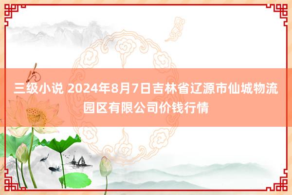 三级小说 2024年8月7日吉林省辽源市仙城物流园区有限公司价钱行情