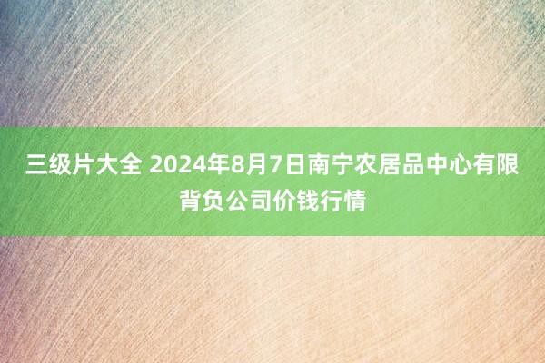 三级片大全 2024年8月7日南宁农居品中心有限背负公司价钱行情