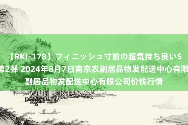 【RKI-178】フィニッシュ寸前の超気持ち良いSEX 307連発 第2弾 2024年8月7日南京农副居品物发配送中心有限公司价钱行情