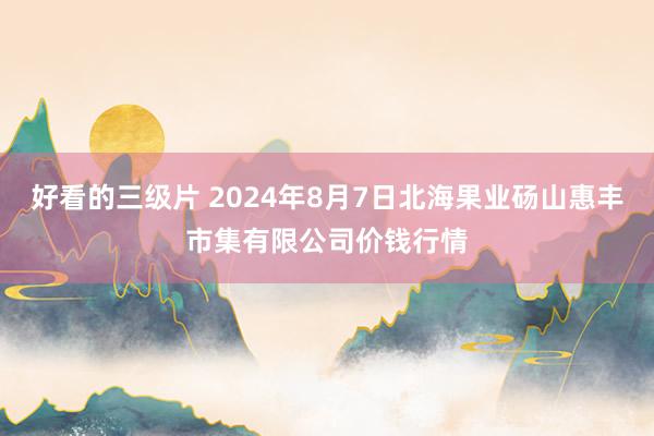 好看的三级片 2024年8月7日北海果业砀山惠丰市集有限公司价钱行情