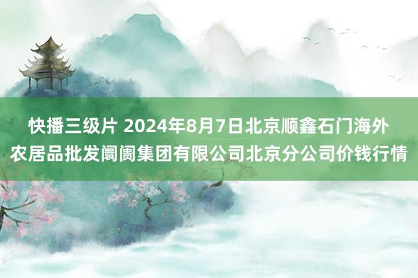 快播三级片 2024年8月7日北京顺鑫石门海外农居品批发阛阓集团有限公司北京分公司价钱行情