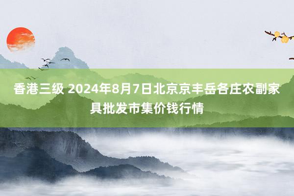 香港三级 2024年8月7日北京京丰岳各庄农副家具批发市集价钱行情