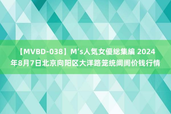 【MVBD-038】M’s人気女優総集編 2024年8月7日北京向阳区大洋路笼统阛阓价钱行情