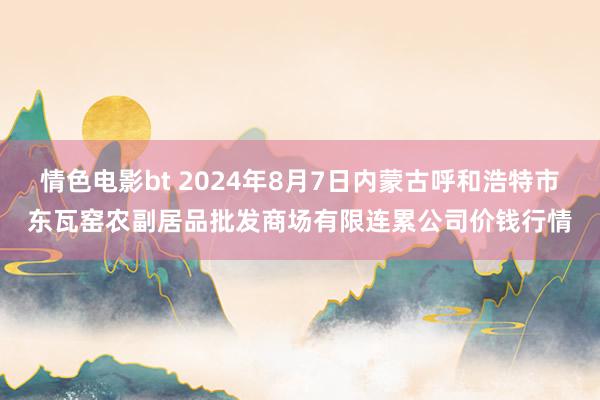 情色电影bt 2024年8月7日内蒙古呼和浩特市东瓦窑农副居品批发商场有限连累公司价钱行情