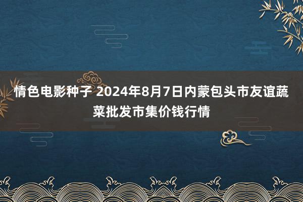 情色电影种子 2024年8月7日内蒙包头市友谊蔬菜批发市集价钱行情