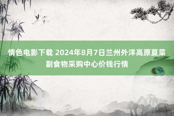 情色电影下载 2024年8月7日兰州外洋高原夏菜副食物采购中心价钱行情