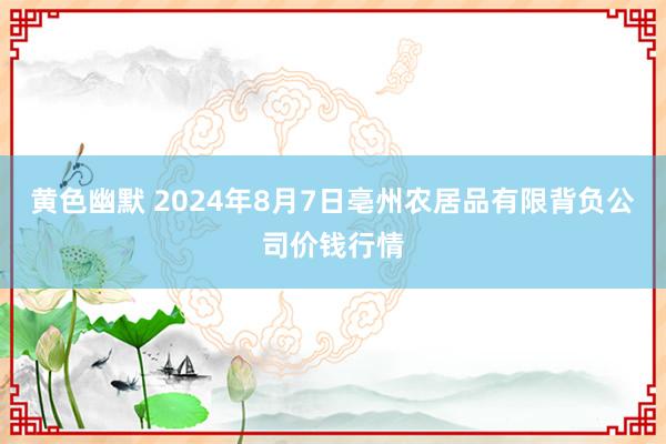 黄色幽默 2024年8月7日亳州农居品有限背负公司价钱行情