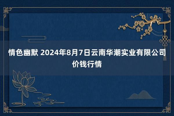 情色幽默 2024年8月7日云南华潮实业有限公司价钱行情