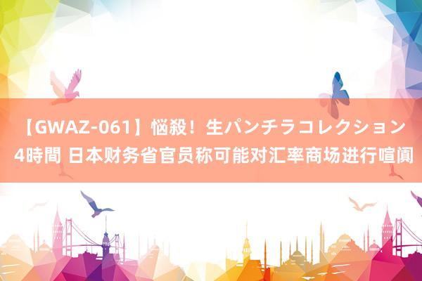 【GWAZ-061】悩殺！生パンチラコレクション 4時間 日本财务省官员称可能对汇率商场进行喧阗